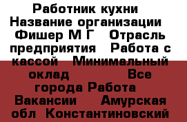 Работник кухни › Название организации ­ Фишер М.Г › Отрасль предприятия ­ Работа с кассой › Минимальный оклад ­ 19 000 - Все города Работа » Вакансии   . Амурская обл.,Константиновский р-н